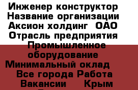 Инженер-конструктор › Название организации ­ Аксион-холдинг, ОАО › Отрасль предприятия ­ Промышленное оборудование › Минимальный оклад ­ 1 - Все города Работа » Вакансии   . Крым,Бахчисарай